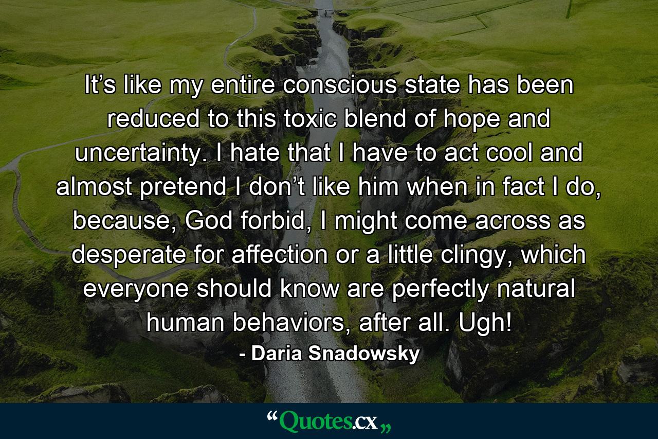 It’s like my entire conscious state has been reduced to this toxic blend of hope and uncertainty. I hate that I have to act cool and almost pretend I don’t like him when in fact I do, because, God forbid, I might come across as desperate for affection or a little clingy, which everyone should know are perfectly natural human behaviors, after all. Ugh! - Quote by Daria Snadowsky