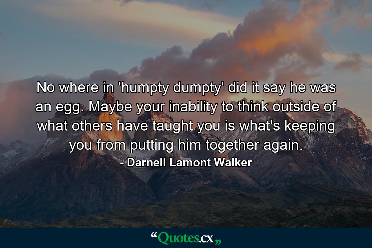 No where in 'humpty dumpty' did it say he was an egg. Maybe your inability to think outside of what others have taught you is what's keeping you from putting him together again. - Quote by Darnell Lamont Walker