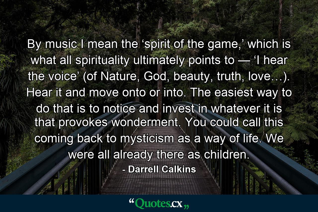 By music I mean the ‘spirit of the game,’ which is what all spirituality ultimately points to — ‘I hear the voice’ (of Nature, God, beauty, truth, love…). Hear it and move onto or into. The easiest way to do that is to notice and invest in whatever it is that provokes wonderment. You could call this coming back to mysticism as a way of life. We were all already there as children. - Quote by Darrell Calkins