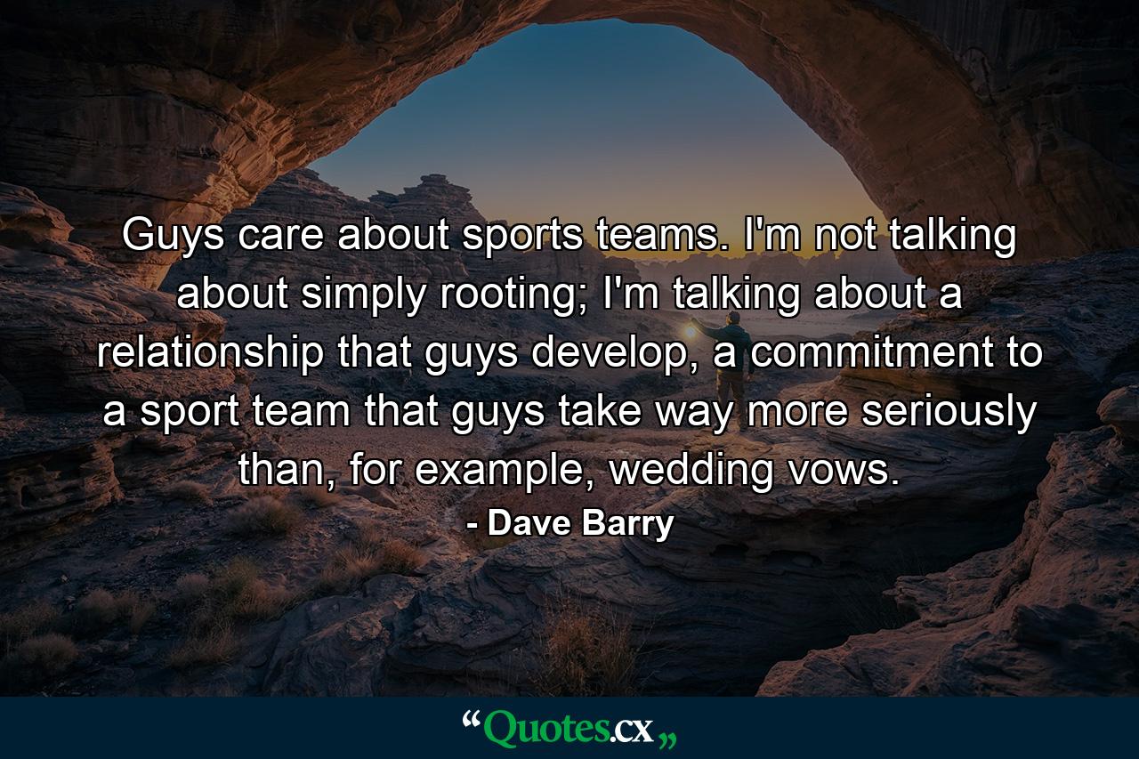 Guys care about sports teams. I'm not talking about simply rooting; I'm talking about a relationship that guys develop, a commitment to a sport team that guys take way more seriously than, for example, wedding vows. - Quote by Dave Barry