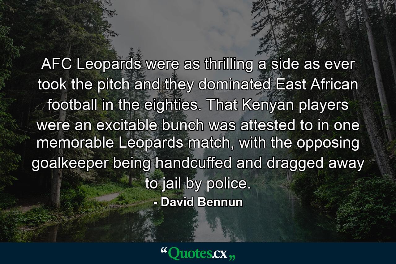 AFC Leopards were as thrilling a side as ever took the pitch and they dominated East African football in the eighties. That Kenyan players were an excitable bunch was attested to in one memorable Leopards match, with the opposing goalkeeper being handcuffed and dragged away to jail by police. - Quote by David Bennun