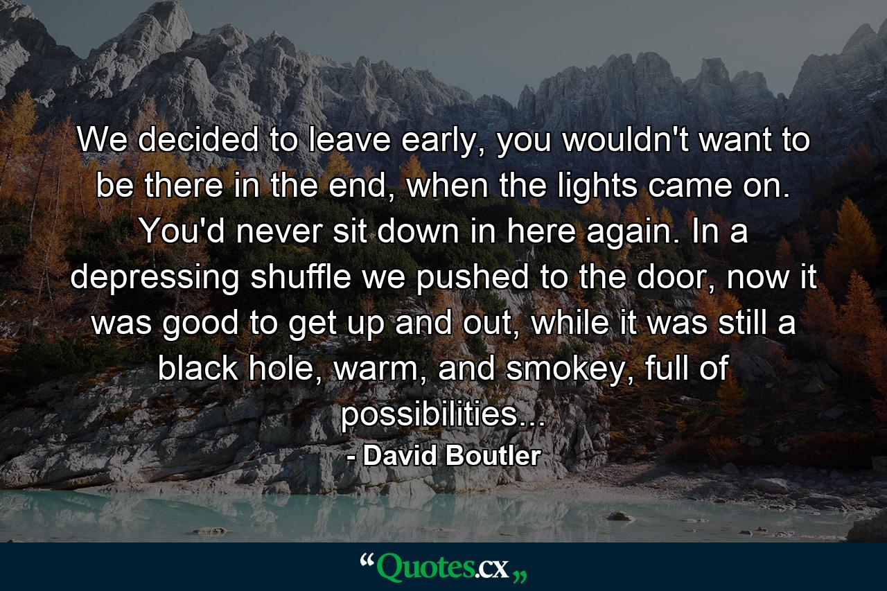 We decided to leave early, you wouldn't want to be there in the end, when the lights came on. You'd never sit down in here again. In a depressing shuffle we pushed to the door, now it was good to get up and out, while it was still a black hole, warm, and smokey, full of possibilities... - Quote by David Boutler