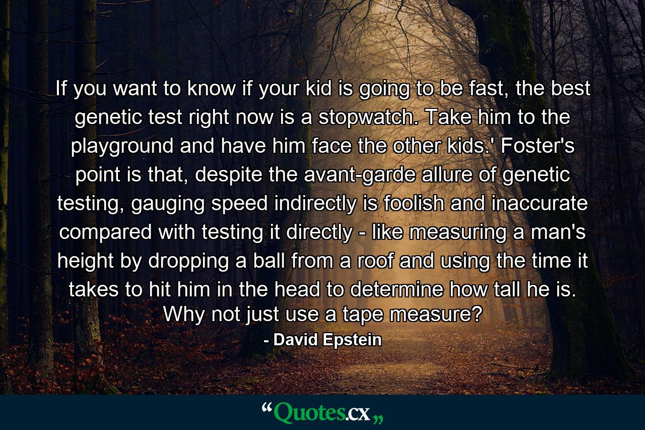 If you want to know if your kid is going to be fast, the best genetic test right now is a stopwatch. Take him to the playground and have him face the other kids.' Foster's point is that, despite the avant-garde allure of genetic testing, gauging speed indirectly is foolish and inaccurate compared with testing it directly - like measuring a man's height by dropping a ball from a roof and using the time it takes to hit him in the head to determine how tall he is. Why not just use a tape measure? - Quote by David Epstein