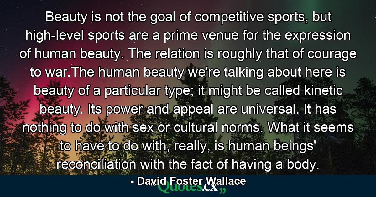 Beauty is not the goal of competitive sports, but high-level sports are a prime venue for the expression of human beauty. The relation is roughly that of courage to war.The human beauty we're talking about here is beauty of a particular type; it might be called kinetic beauty. Its power and appeal are universal. It has nothing to do with sex or cultural norms. What it seems to have to do with, really, is human beings' reconciliation with the fact of having a body. - Quote by David Foster Wallace