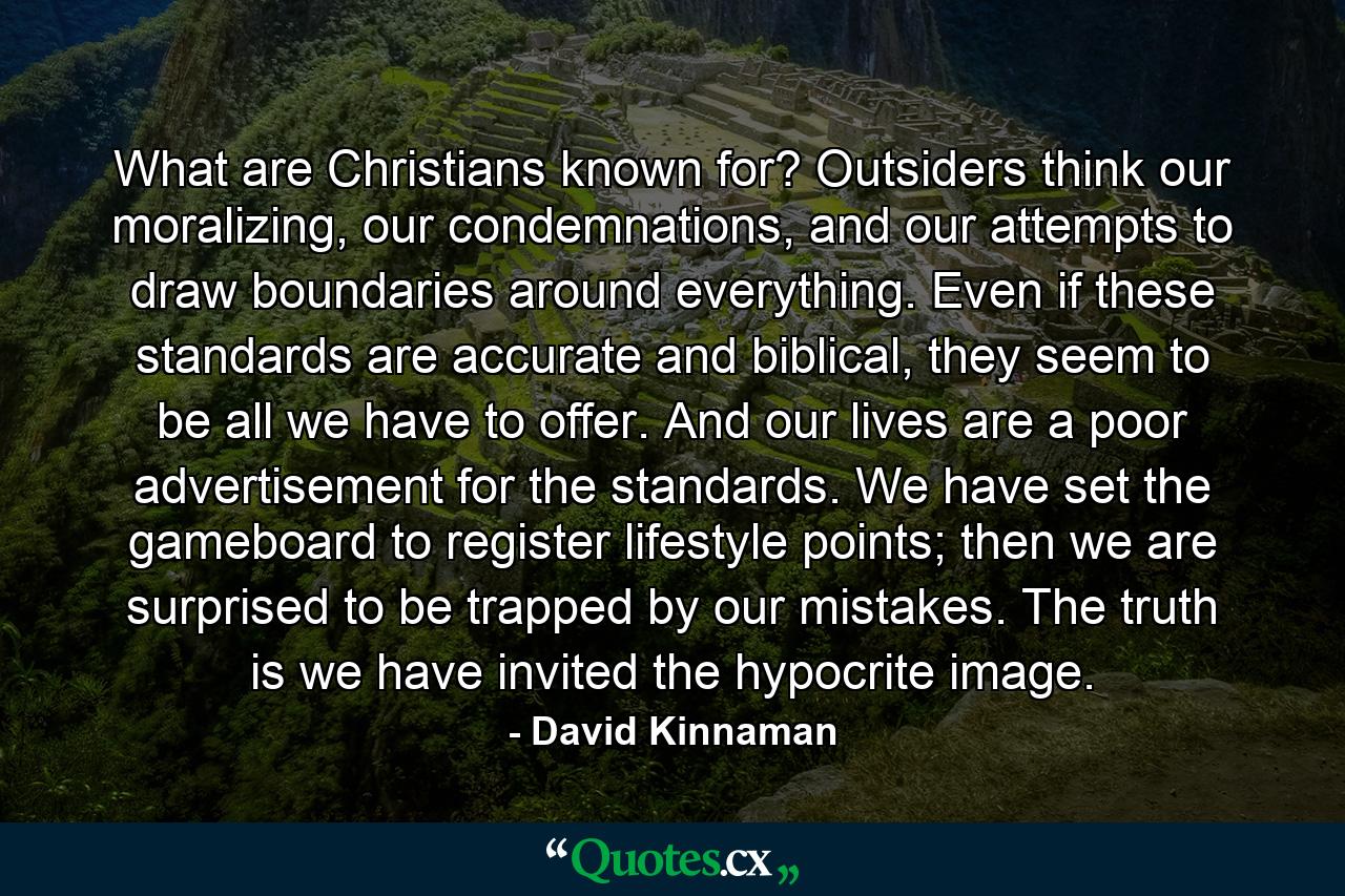 What are Christians known for? Outsiders think our moralizing, our condemnations, and our attempts to draw boundaries around everything. Even if these standards are accurate and biblical, they seem to be all we have to offer. And our lives are a poor advertisement for the standards. We have set the gameboard to register lifestyle points; then we are surprised to be trapped by our mistakes. The truth is we have invited the hypocrite image. - Quote by David Kinnaman