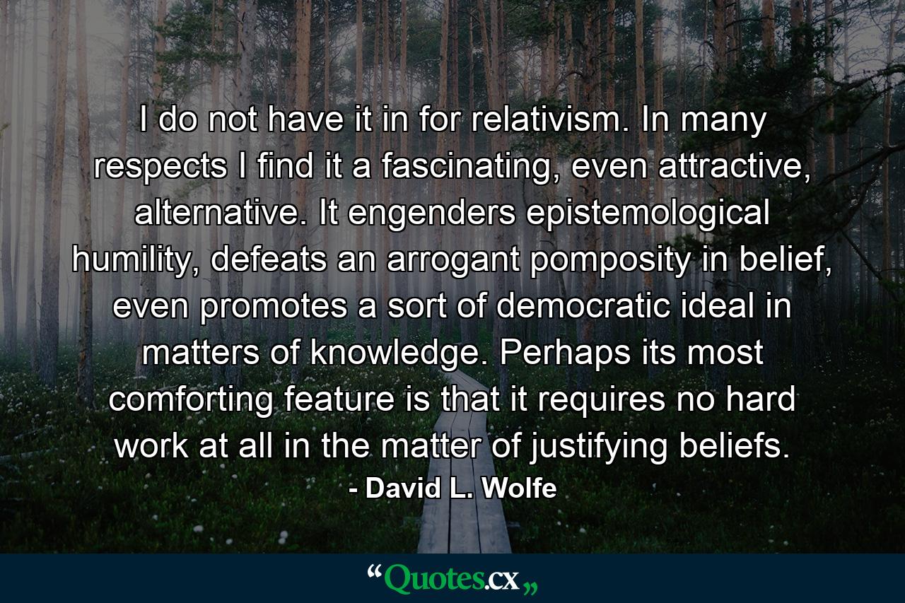 I do not have it in for relativism. In many respects I find it a fascinating, even attractive, alternative. It engenders epistemological humility, defeats an arrogant pomposity in belief, even promotes a sort of democratic ideal in matters of knowledge. Perhaps its most comforting feature is that it requires no hard work at all in the matter of justifying beliefs. - Quote by David L. Wolfe