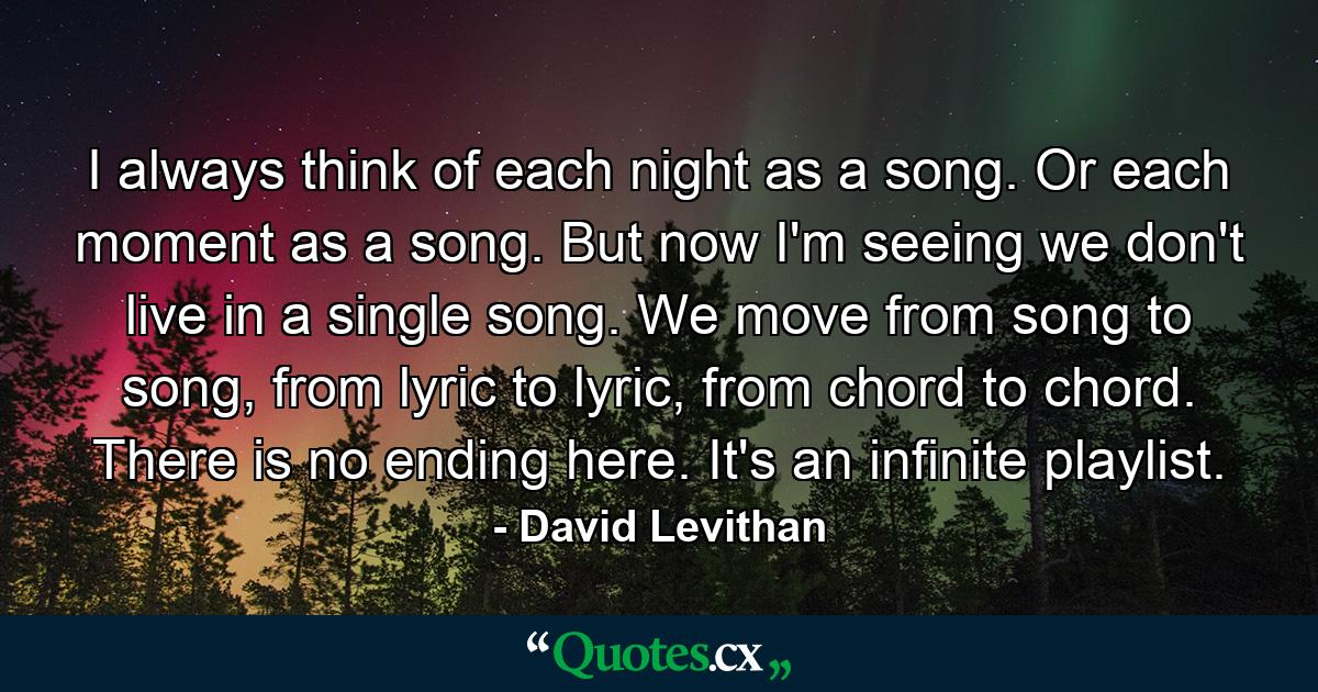 I always think of each night as a song. Or each moment as a song. But now I'm seeing we don't live in a single song. We move from song to song, from lyric to lyric, from chord to chord. There is no ending here. It's an infinite playlist. - Quote by David Levithan