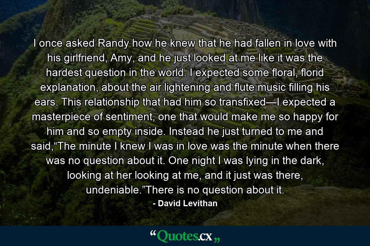 I once asked Randy how he knew that he had fallen in love with his girlfriend, Amy, and he just looked at me like it was the hardest question in the world. I expected some floral, florid explanation, about the air lightening and flute music filling his ears. This relationship that had him so transfixed—I expected a masterpiece of sentiment, one that would make me so happy for him and so empty inside. Instead he just turned to me and said,“The minute I knew I was in love was the minute when there was no question about it. One night I was lying in the dark, looking at her looking at me, and it just was there, undeniable.”There is no question about it. - Quote by David Levithan