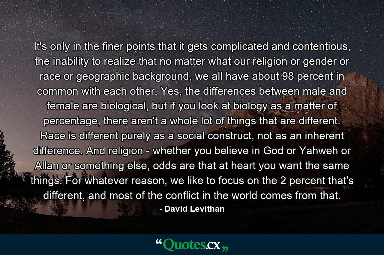 It's only in the finer points that it gets complicated and contentious, the inability to realize that no matter what our religion or gender or race or geographic background, we all have about 98 percent in common with each other. Yes, the differences between male and female are biological, but if you look at biology as a matter of percentage, there aren't a whole lot of things that are different. Race is different purely as a social construct, not as an inherent difference. And religion - whether you believe in God or Yahweh or Allah or something else, odds are that at heart you want the same things. For whatever reason, we like to focus on the 2 percent that's different, and most of the conflict in the world comes from that. - Quote by David Levithan