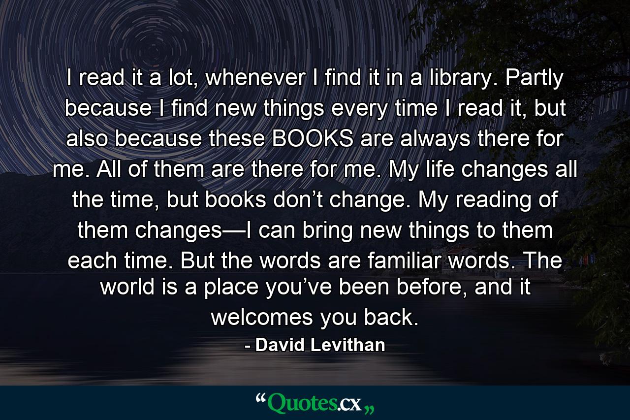 I read it a lot, whenever I find it in a library. Partly because I find new things every time I read it, but also because these BOOKS are always there for me. All of them are there for me. My life changes all the time, but books don’t change. My reading of them changes—I can bring new things to them each time. But the words are familiar words. The world is a place you’ve been before, and it welcomes you back. - Quote by David Levithan