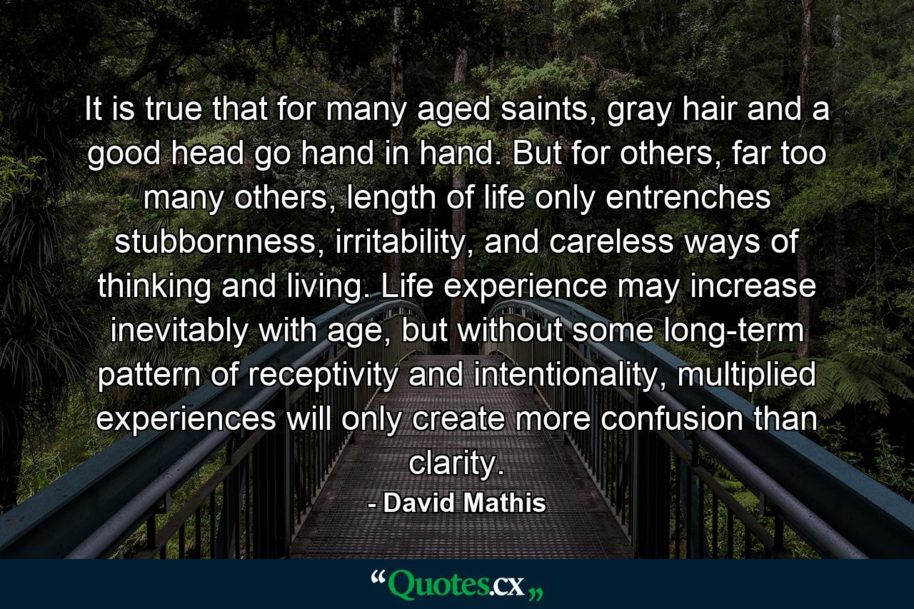 It is true that for many aged saints, gray hair and a good head go hand in hand. But for others, far too many others, length of life only entrenches stubbornness, irritability, and careless ways of thinking and living. Life experience may increase inevitably with age, but without some long-term pattern of receptivity and intentionality, multiplied experiences will only create more confusion than clarity. - Quote by David Mathis