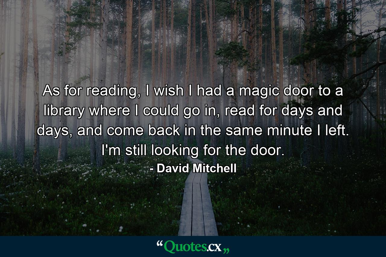 As for reading, I wish I had a magic door to a library where I could go in, read for days and days, and come back in the same minute I left. I'm still looking for the door. - Quote by David Mitchell