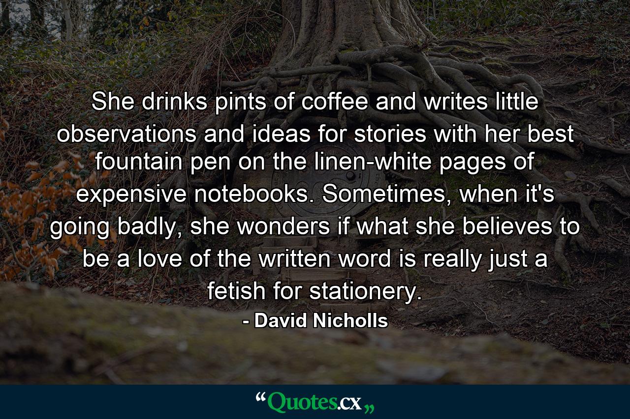 She drinks pints of coffee and writes little observations and ideas for stories with her best fountain pen on the linen-white pages of expensive notebooks. Sometimes, when it's going badly, she wonders if what she believes to be a love of the written word is really just a fetish for stationery. - Quote by David Nicholls