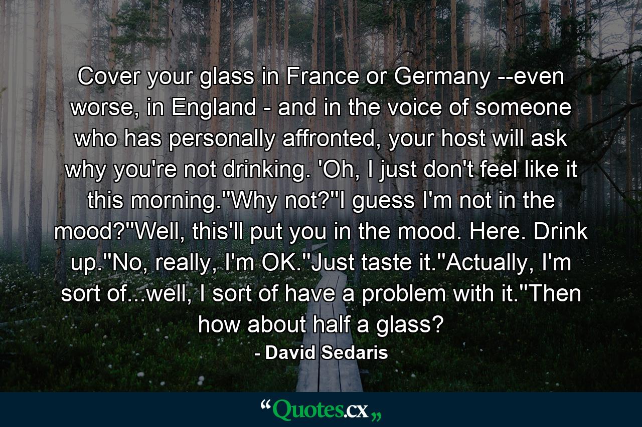 Cover your glass in France or Germany --even worse, in England - and in the voice of someone who has personally affronted, your host will ask why you're not drinking. 'Oh, I just don't feel like it this morning.''Why not?''I guess I'm not in the mood?''Well, this'll put you in the mood. Here. Drink up.''No, really, I'm OK.''Just taste it.''Actually, I'm sort of...well, I sort of have a problem with it.''Then how about half a glass? - Quote by David Sedaris