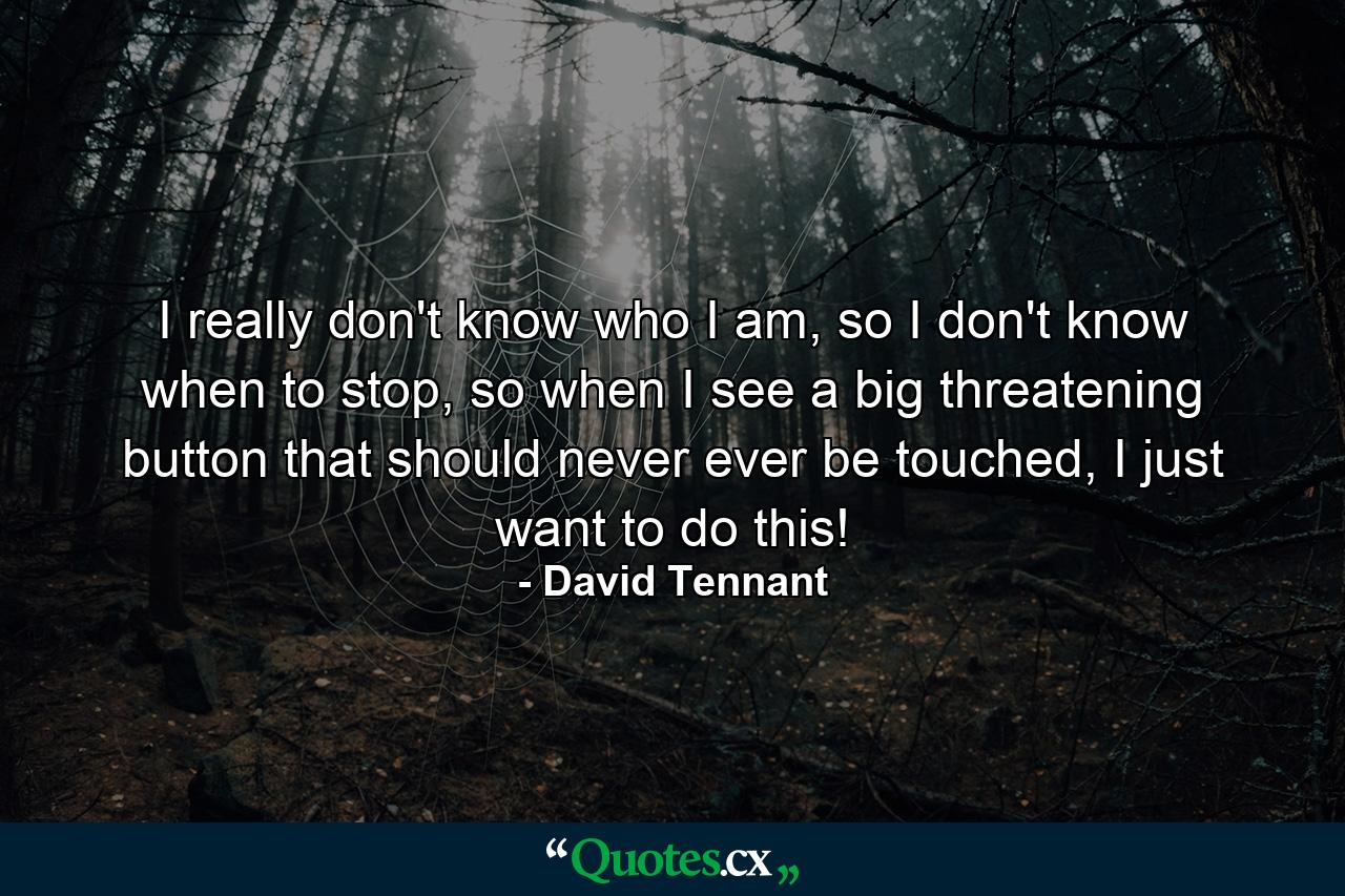 I really don't know who I am, so I don't know when to stop, so when I see a big threatening button that should never ever be touched, I just want to do this! - Quote by David Tennant