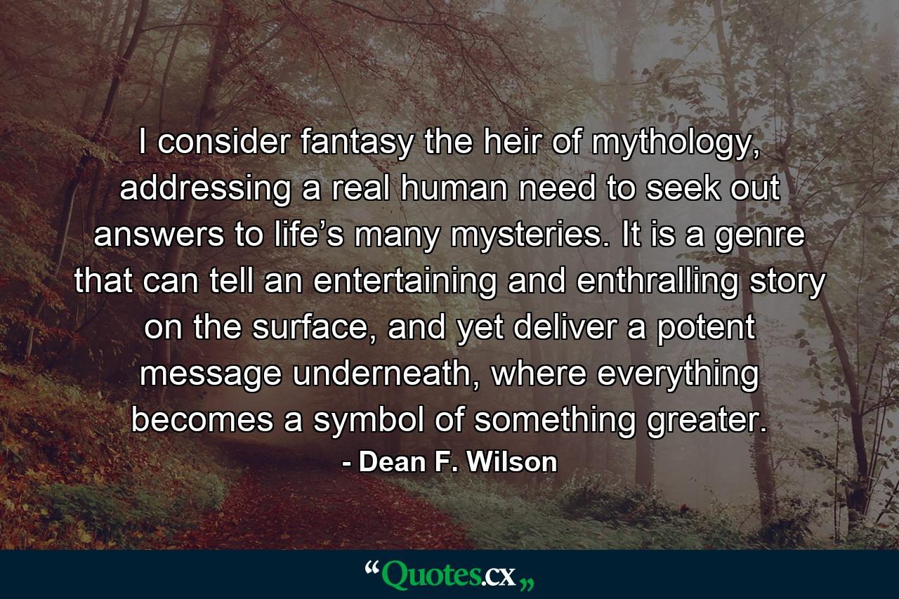 I consider fantasy the heir of mythology, addressing a real human need to seek out answers to life’s many mysteries. It is a genre that can tell an entertaining and enthralling story on the surface, and yet deliver a potent message underneath, where everything becomes a symbol of something greater. - Quote by Dean F. Wilson