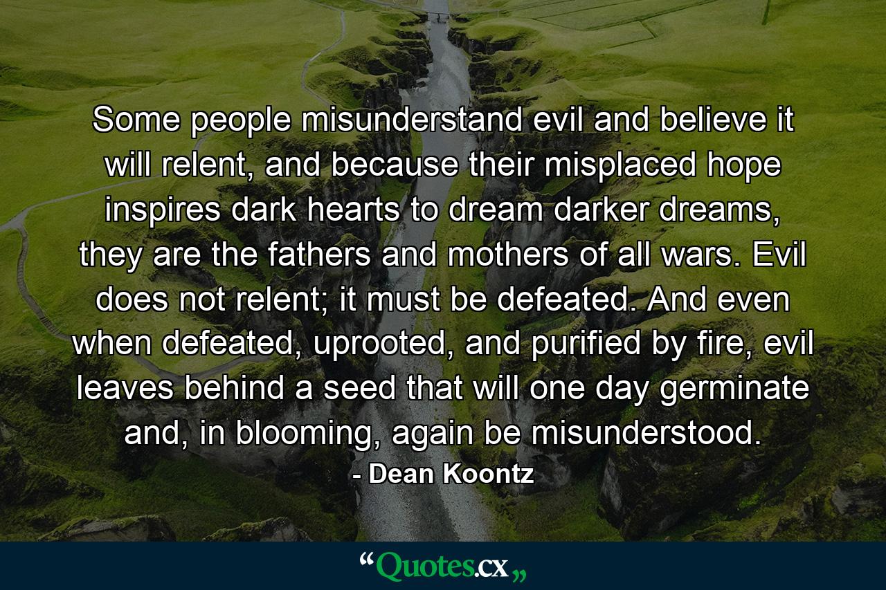 Some people misunderstand evil and believe it will relent, and because their misplaced hope inspires dark hearts to dream darker dreams, they are the fathers and mothers of all wars. Evil does not relent; it must be defeated. And even when defeated, uprooted, and purified by fire, evil leaves behind a seed that will one day germinate and, in blooming, again be misunderstood. - Quote by Dean Koontz