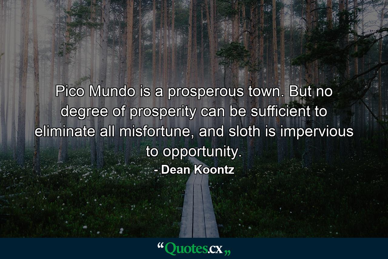 Pico Mundo is a prosperous town. But no degree of prosperity can be sufficient to eliminate all misfortune, and sloth is impervious to opportunity. - Quote by Dean Koontz