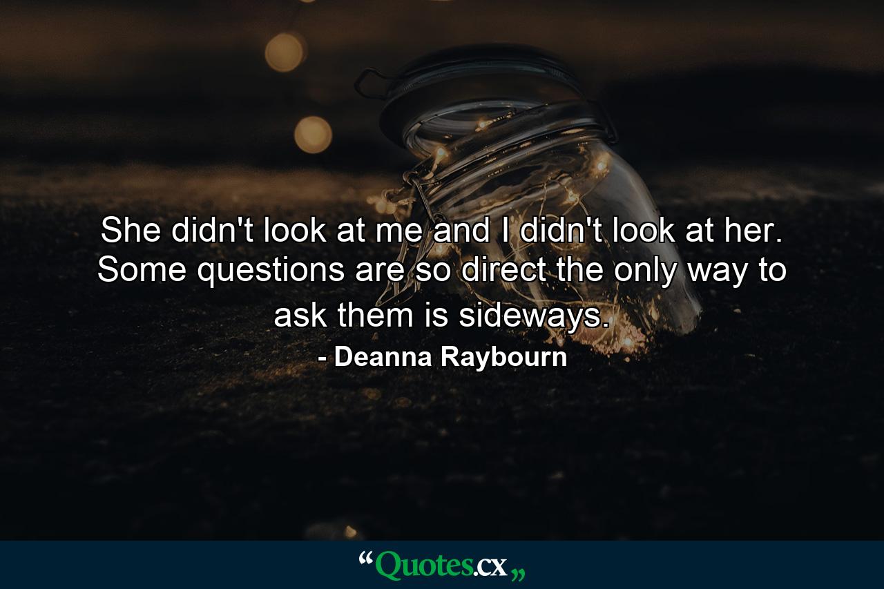 She didn't look at me and I didn't look at her. Some questions are so direct the only way to ask them is sideways. - Quote by Deanna Raybourn