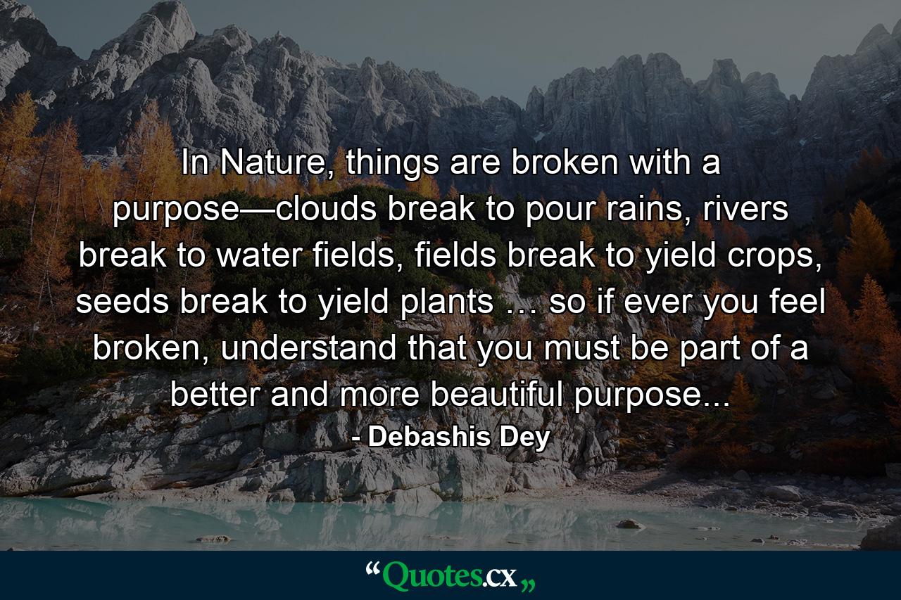 In Nature, things are broken with a purpose—clouds break to pour rains, rivers break to water fields, fields break to yield crops, seeds break to yield plants … so if ever you feel broken, understand that you must be part of a better and more beautiful purpose... - Quote by Debashis Dey