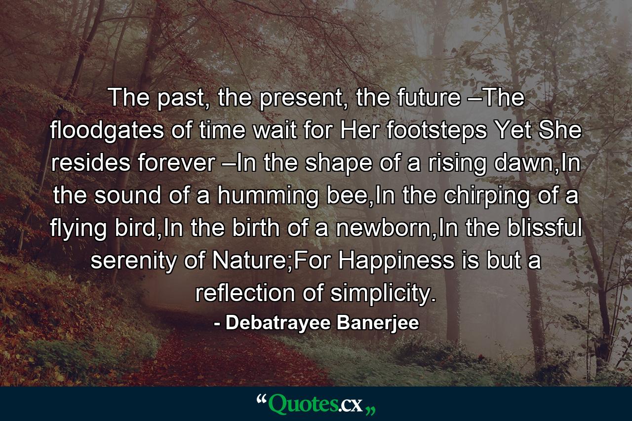 The past, the present, the future –The floodgates of time wait for Her footsteps Yet She resides forever –In the shape of a rising dawn,In the sound of a humming bee,In the chirping of a flying bird,In the birth of a newborn,In the blissful serenity of Nature;For Happiness is but a reflection of simplicity. - Quote by Debatrayee Banerjee