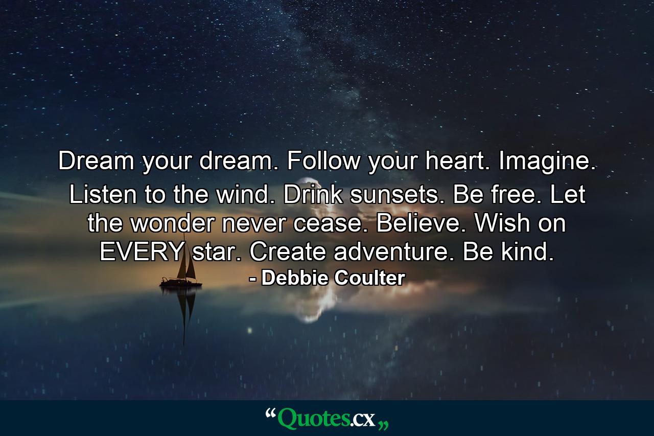 Dream your dream. Follow your heart. Imagine. Listen to the wind. Drink sunsets. Be free. Let the wonder never cease. Believe. Wish on EVERY star. Create adventure. Be kind. - Quote by Debbie Coulter