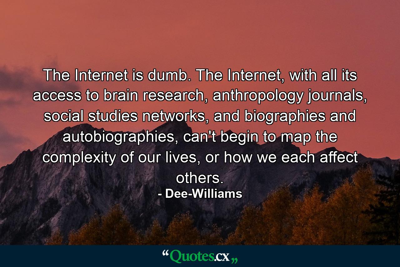 The Internet is dumb. The Internet, with all its access to brain research, anthropology journals, social studies networks, and biographies and autobiographies, can't begin to map the complexity of our lives, or how we each affect others. - Quote by Dee-Williams