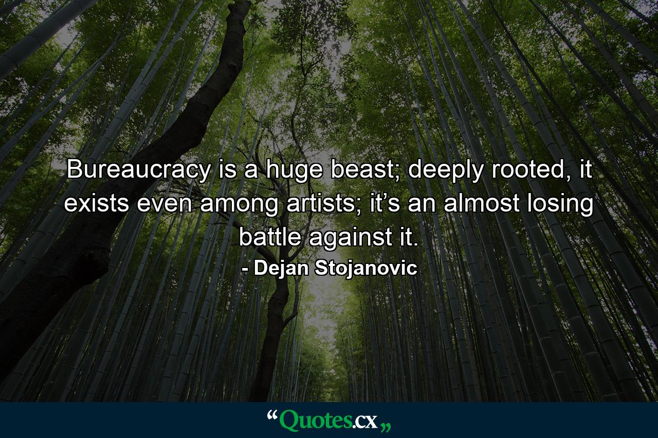 Bureaucracy is a huge beast; deeply rooted, it exists even among artists; it’s an almost losing battle against it. - Quote by Dejan Stojanovic