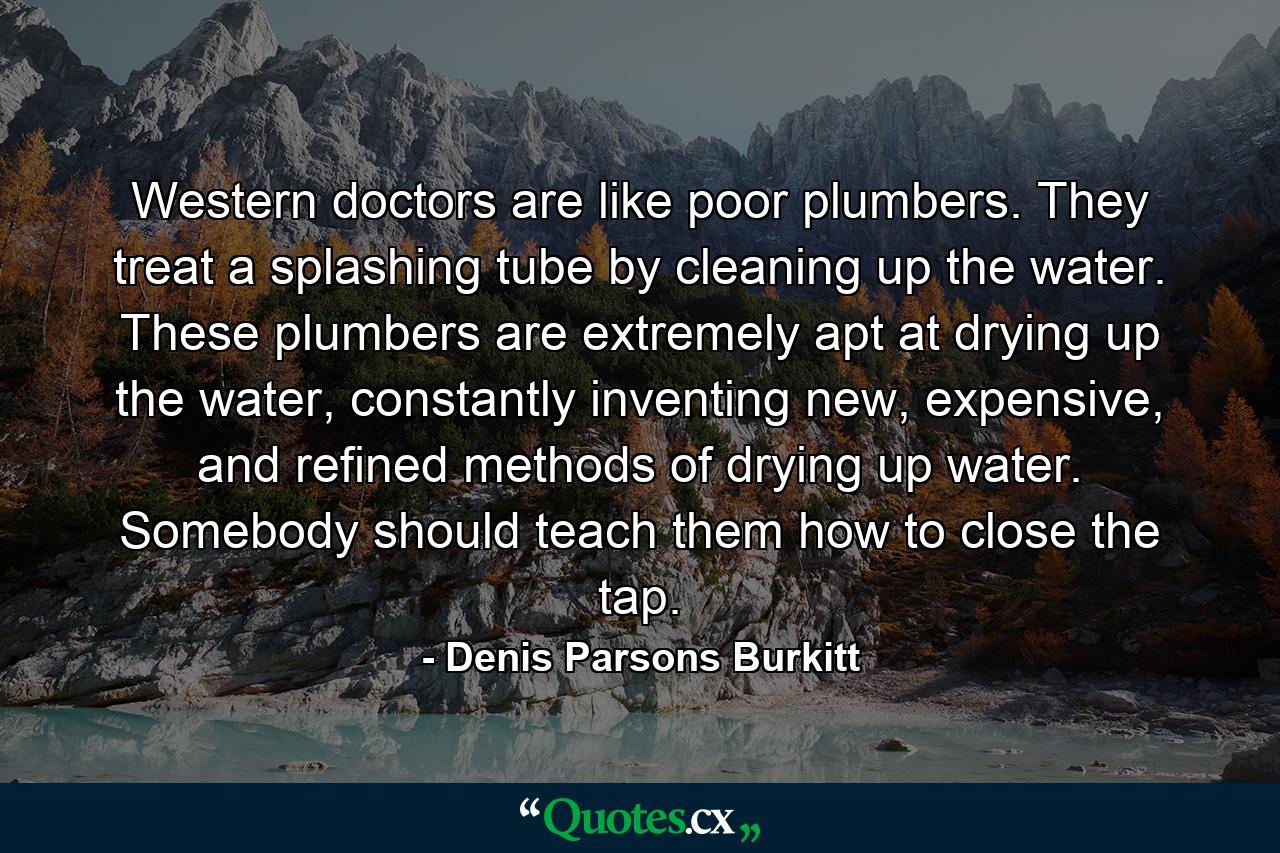 Western doctors are like poor plumbers. They treat a splashing tube by cleaning up the water. These plumbers are extremely apt at drying up the water, constantly inventing new, expensive, and refined methods of drying up water. Somebody should teach them how to close the tap. - Quote by Denis Parsons Burkitt