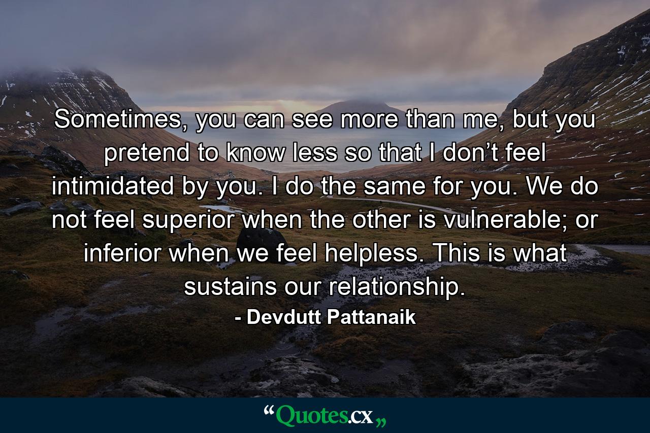 Sometimes, you can see more than me, but you pretend to know less so that I don’t feel intimidated by you. I do the same for you. We do not feel superior when the other is vulnerable; or inferior when we feel helpless. This is what sustains our relationship. - Quote by Devdutt Pattanaik