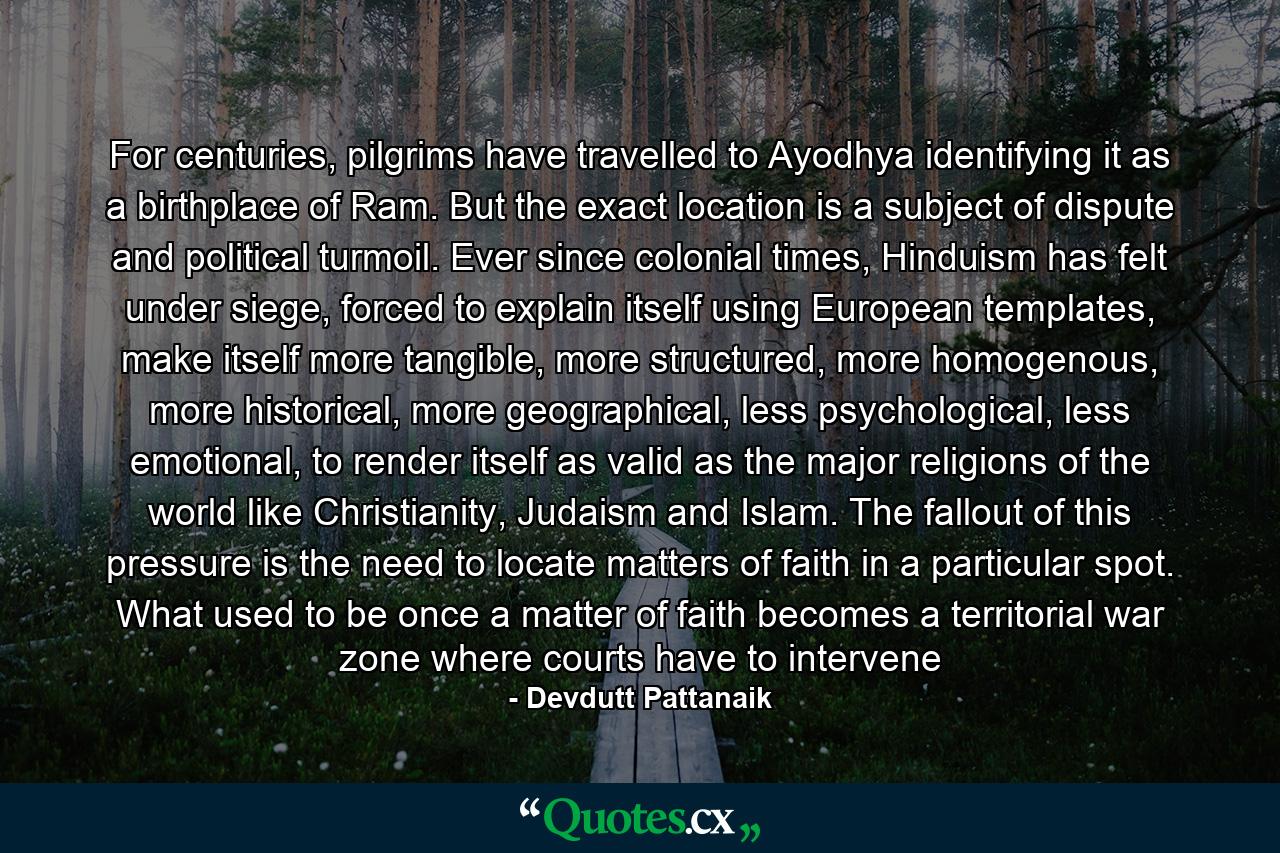 For centuries, pilgrims have travelled to Ayodhya identifying it as a birthplace of Ram. But the exact location is a subject of dispute and political turmoil. Ever since colonial times, Hinduism has felt under siege, forced to explain itself using European templates, make itself more tangible, more structured, more homogenous, more historical, more geographical, less psychological, less emotional, to render itself as valid as the major religions of the world like Christianity, Judaism and Islam. The fallout of this pressure is the need to locate matters of faith in a particular spot. What used to be once a matter of faith becomes a territorial war zone where courts have to intervene - Quote by Devdutt Pattanaik