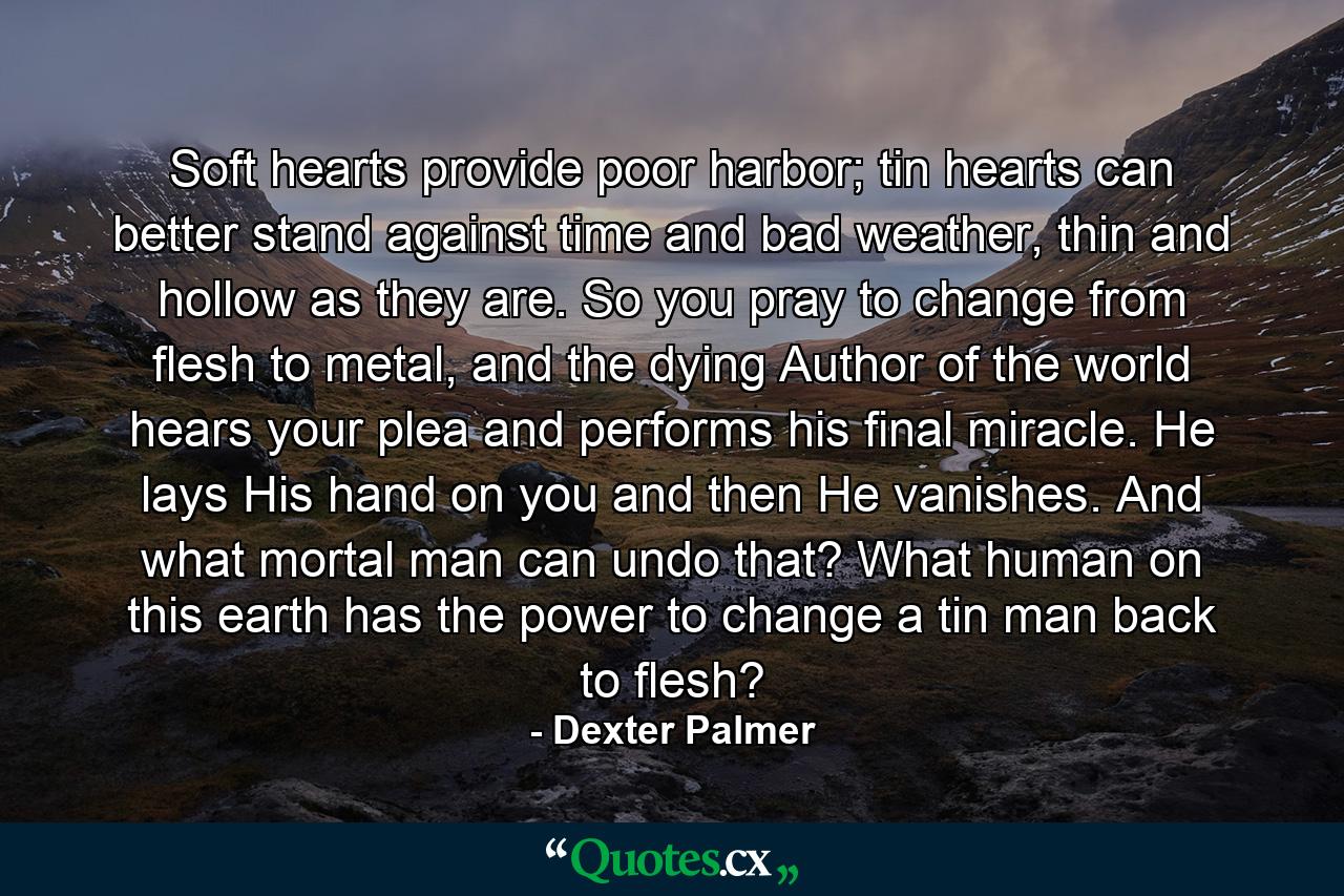 Soft hearts provide poor harbor; tin hearts can better stand against time and bad weather, thin and hollow as they are. So you pray to change from flesh to metal, and the dying Author of the world hears your plea and performs his final miracle. He lays His hand on you and then He vanishes. And what mortal man can undo that? What human on this earth has the power to change a tin man back to flesh? - Quote by Dexter Palmer
