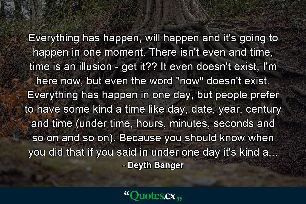 Everything has happen, will happen and it's going to happen in one moment. There isn't even and time, time is an illusion - get it?? It even doesn't exist, I'm here now, but even the word 