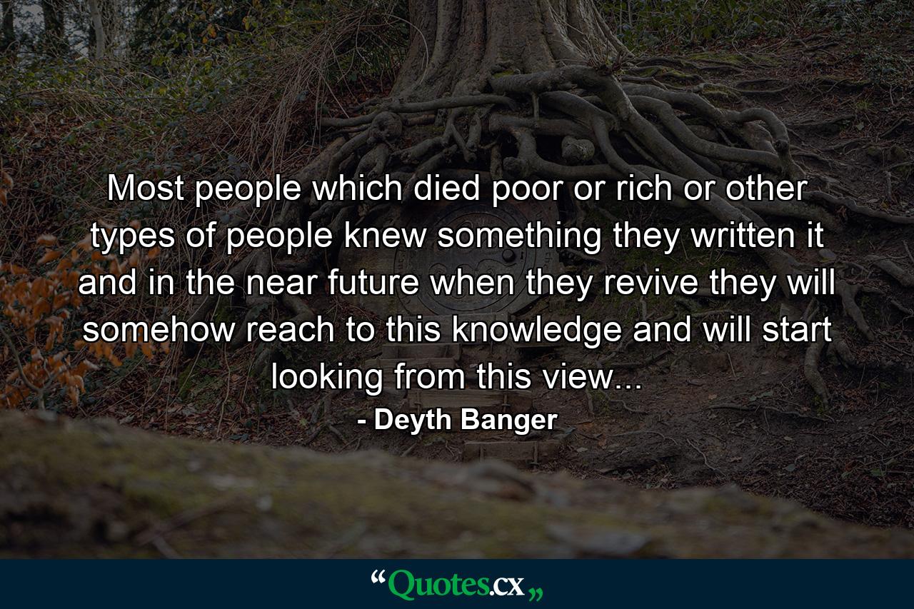 Most people which died poor or rich or other types of people knew something they written it and in the near future when they revive they will somehow reach to this knowledge and will start looking from this view... - Quote by Deyth Banger