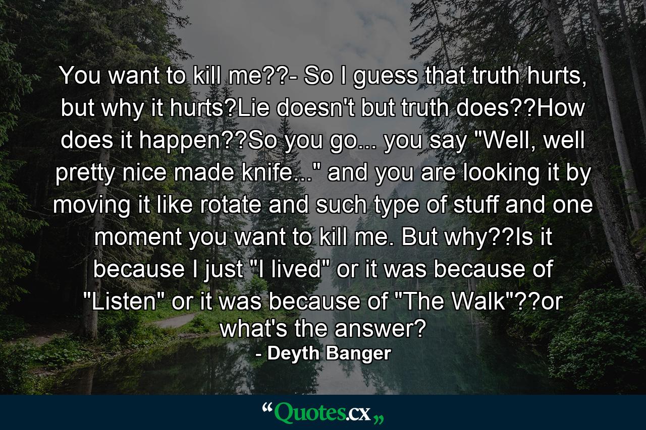 You want to kill me??- So I guess that truth hurts, but why it hurts?Lie doesn't but truth does??How does it happen??So you go... you say 