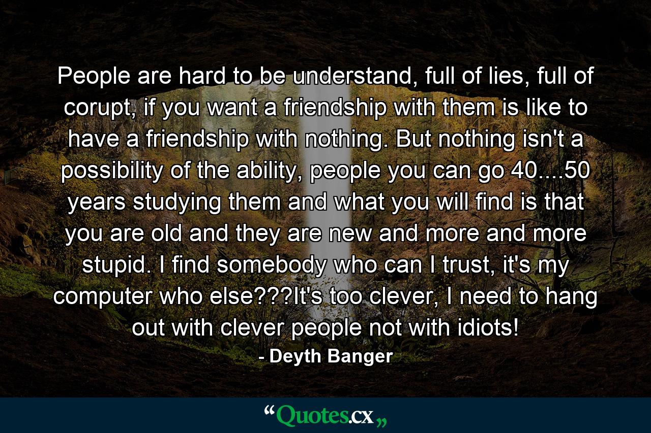 People are hard to be understand, full of lies, full of corupt, if you want a friendship with them is like to have a friendship with nothing. But nothing isn't a possibility of the ability, people you can go 40....50 years studying them and what you will find is that you are old and they are new and more and more stupid. I find somebody who can I trust, it's my computer who else???It's too clever, I need to hang out with clever people not with idiots! - Quote by Deyth Banger