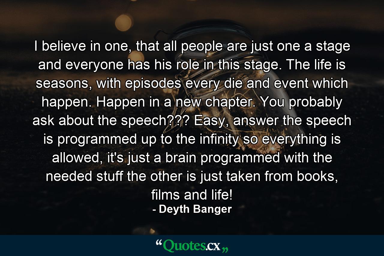 I believe in one, that all people are just one a stage and everyone has his role in this stage. The life is seasons, with episodes every die and event which happen. Happen in a new chapter. You probably ask about the speech??? Easy, answer the speech is programmed up to the infinity so everything is allowed, it's just a brain programmed with the needed stuff the other is just taken from books, films and life! - Quote by Deyth Banger