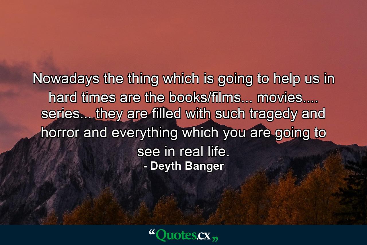 Nowadays the thing which is going to help us in hard times are the books/films... movies.... series... they are filled with such tragedy and horror and everything which you are going to see in real life. - Quote by Deyth Banger