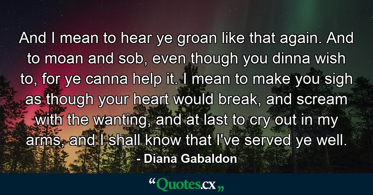 And I mean to hear ye groan like that again. And to moan and sob, even though you dinna wish to, for ye canna help it. I mean to make you sigh as though your heart would break, and scream with the wanting, and at last to cry out in my arms, and I shall know that I've served ye well. - Quote by Diana Gabaldon