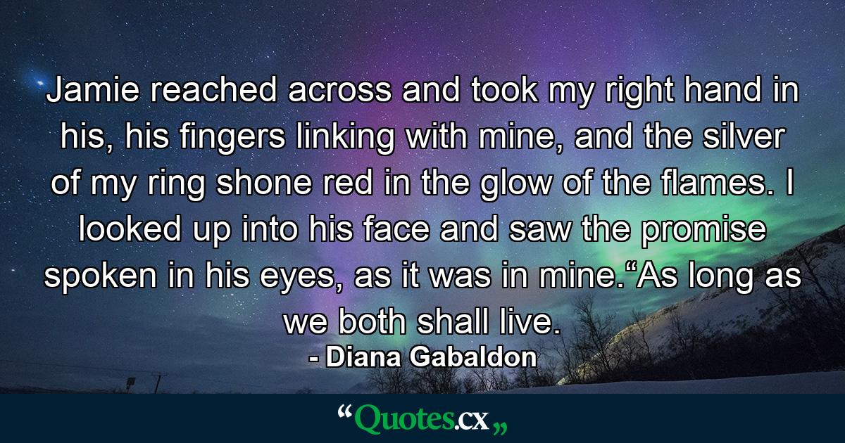 Jamie reached across and took my right hand in his, his fingers linking with mine, and the silver of my ring shone red in the glow of the flames. I looked up into his face and saw the promise spoken in his eyes, as it was in mine.“As long as we both shall live. - Quote by Diana Gabaldon