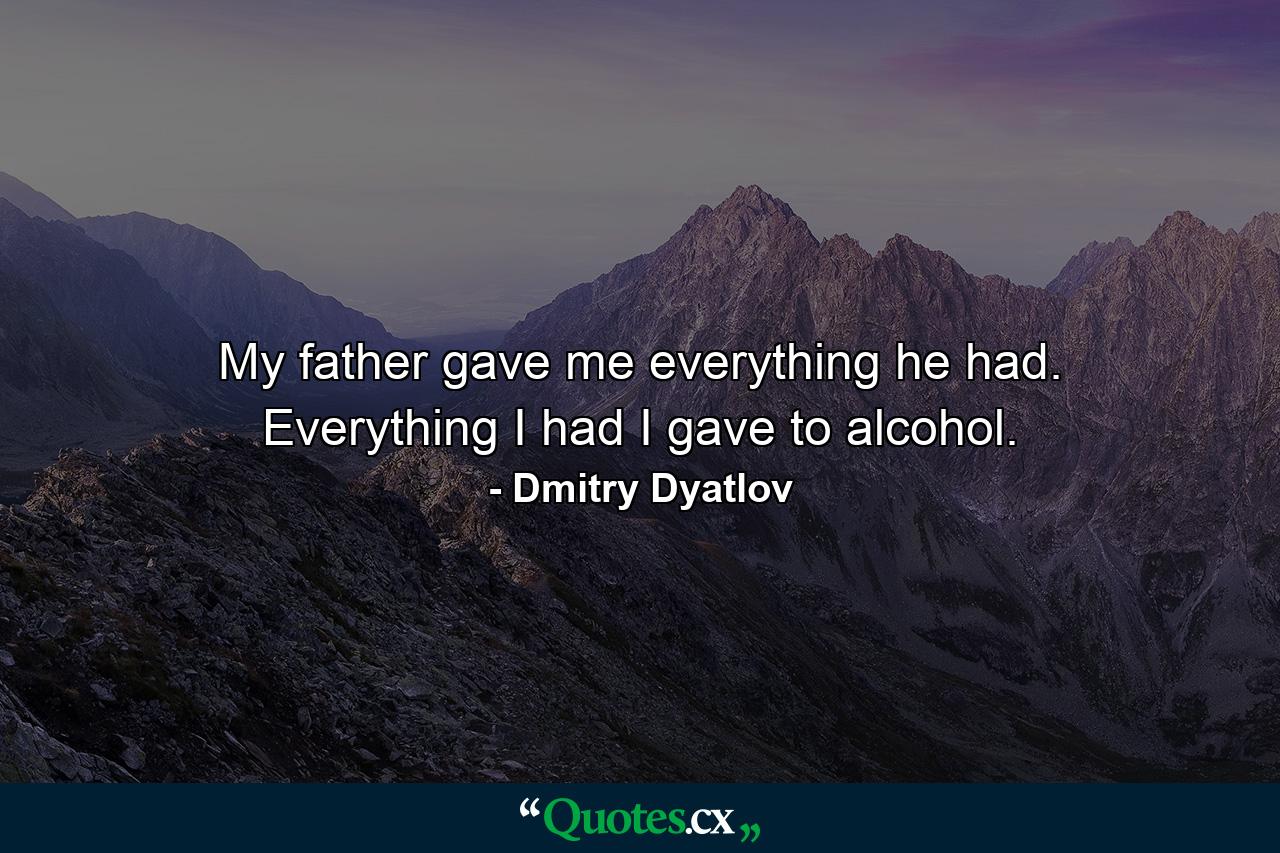 My father gave me everything he had. Everything I had I gave to alcohol. - Quote by Dmitry Dyatlov