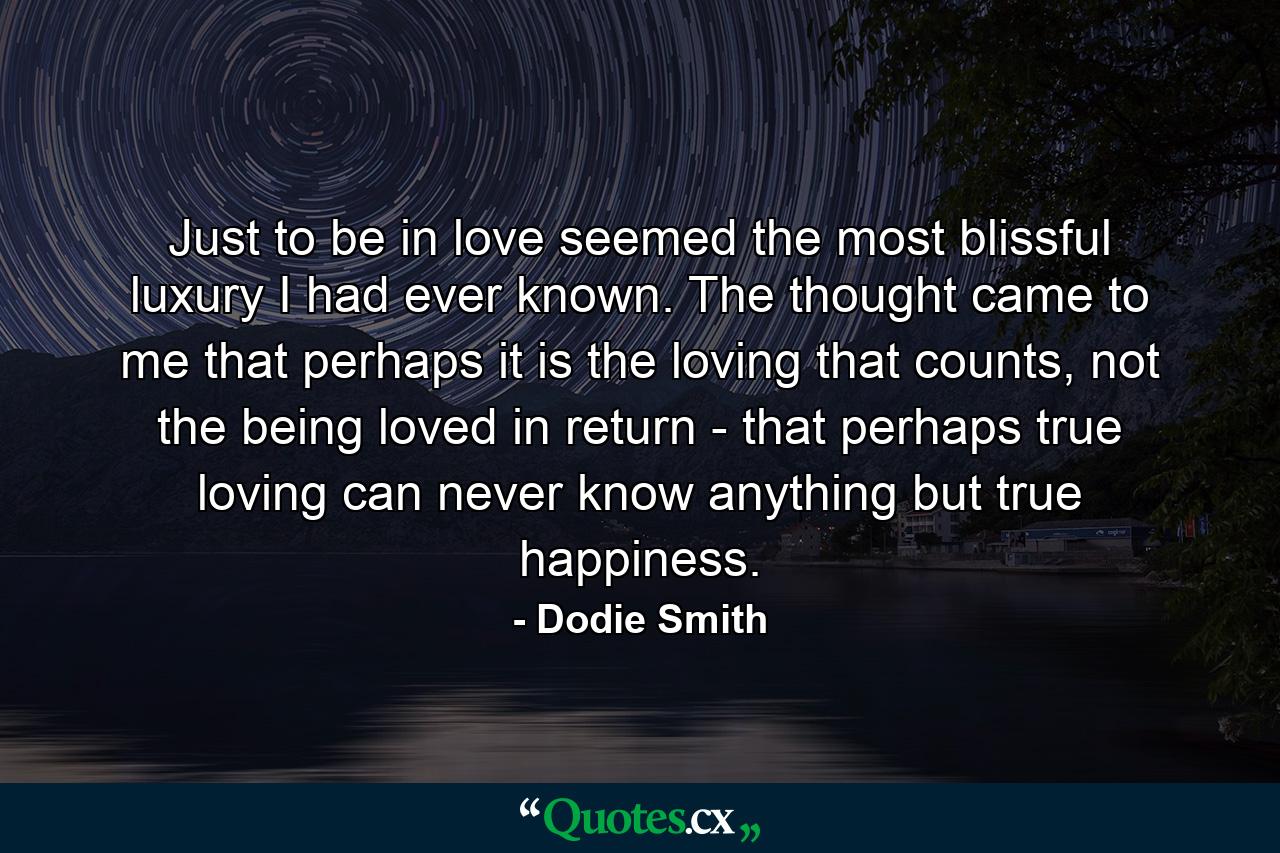 Just to be in love seemed the most blissful luxury I had ever known. The thought came to me that perhaps it is the loving that counts, not the being loved in return - that perhaps true loving can never know anything but true happiness. - Quote by Dodie Smith