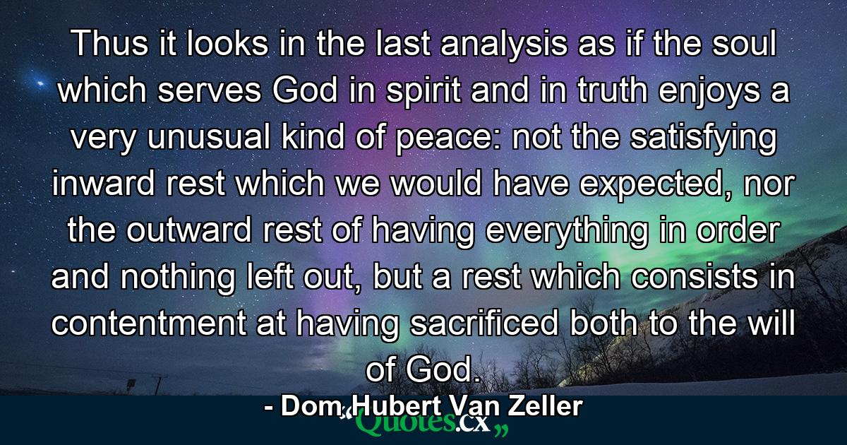 Thus it looks in the last analysis as if the soul which serves God in spirit and in truth enjoys a very unusual kind of peace: not the satisfying inward rest which we would have expected, nor the outward rest of having everything in order and nothing left out, but a rest which consists in contentment at having sacrificed both to the will of God. - Quote by Dom Hubert Van Zeller