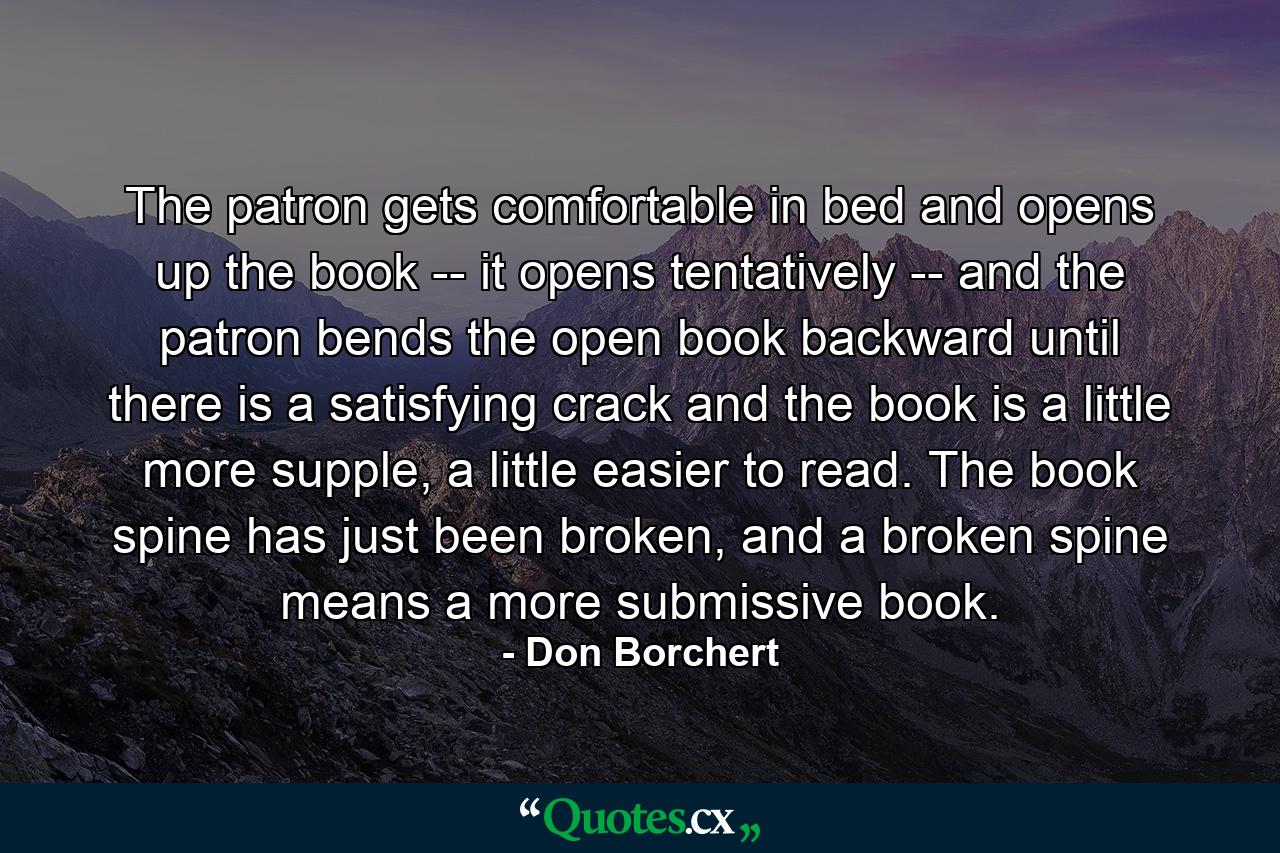 The patron gets comfortable in bed and opens up the book -- it opens tentatively -- and the patron bends the open book backward until there is a satisfying crack and the book is a little more supple, a little easier to read. The book spine has just been broken, and a broken spine means a more submissive book. - Quote by Don Borchert