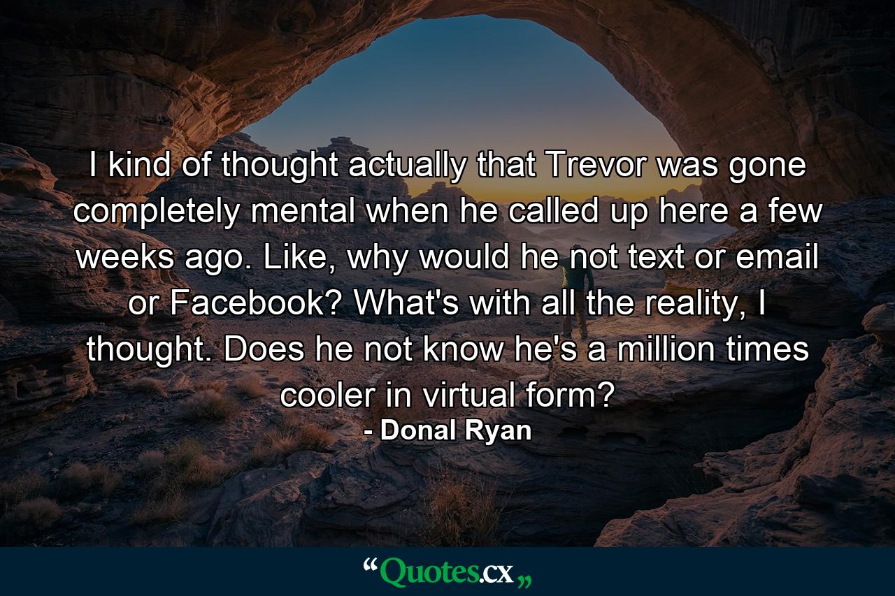 I kind of thought actually that Trevor was gone completely mental when he called up here a few weeks ago. Like, why would he not text or email or Facebook? What's with all the reality, I thought. Does he not know he's a million times cooler in virtual form? - Quote by Donal Ryan