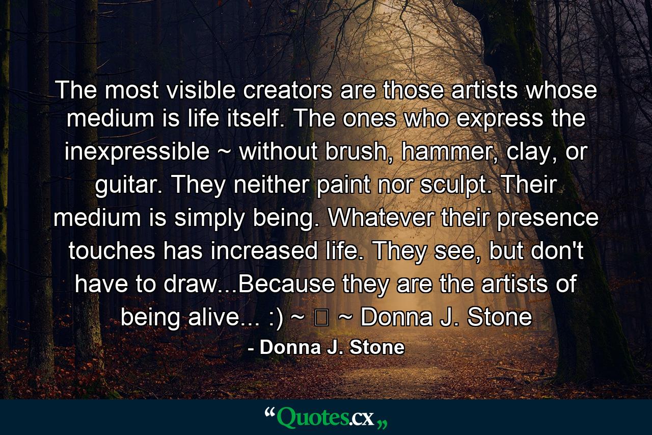 The most visible creators are those artists whose medium is life itself. The ones who express the inexpressible ~ without brush, hammer, clay, or guitar. They neither paint nor sculpt. Their medium is simply being. Whatever their presence touches has increased life. They see, but don't have to draw...Because they are the artists of being alive... :) ~ ☆ ~ Donna J. Stone - Quote by Donna J. Stone