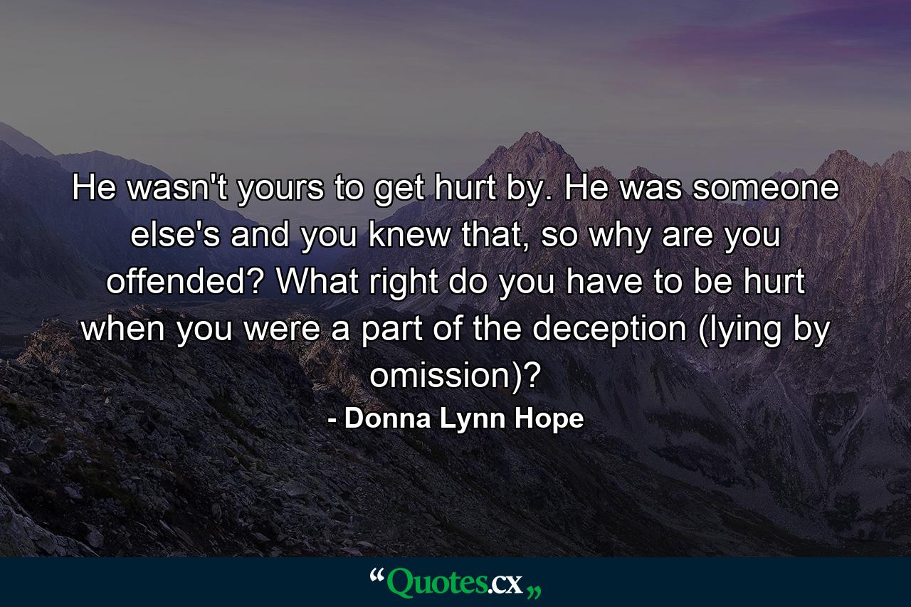 He wasn't yours to get hurt by. He was someone else's and you knew that, so why are you offended? What right do you have to be hurt when you were a part of the deception (lying by omission)? - Quote by Donna Lynn Hope