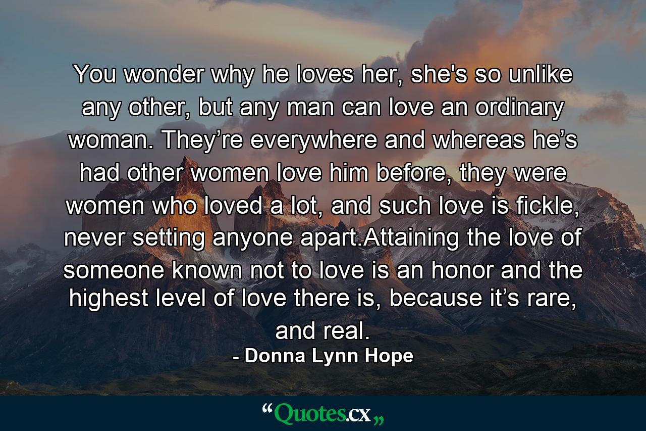 You wonder why he loves her, she's so unlike any other, but any man can love an ordinary woman. They’re everywhere and whereas he’s had other women love him before, they were women who loved a lot, and such love is fickle, never setting anyone apart.Attaining the love of someone known not to love is an honor and the highest level of love there is, because it’s rare, and real. - Quote by Donna Lynn Hope