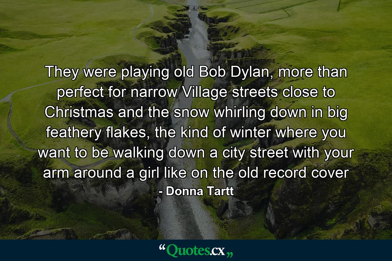 They were playing old Bob Dylan, more than perfect for narrow Village streets close to Christmas and the snow whirling down in big feathery flakes, the kind of winter where you want to be walking down a city street with your arm around a girl like on the old record cover - Quote by Donna Tartt