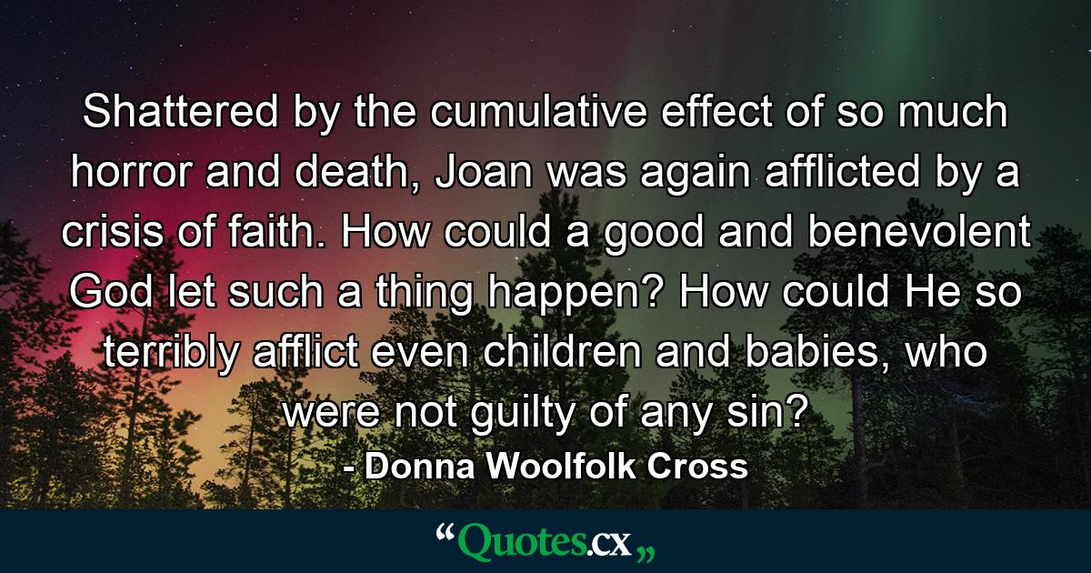 Shattered by the cumulative effect of so much horror and death, Joan was again afflicted by a crisis of faith. How could a good and benevolent God let such a thing happen? How could He so terribly afflict even children and babies, who were not guilty of any sin? - Quote by Donna Woolfolk Cross